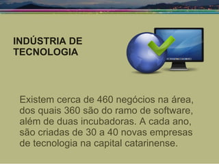 Existem cerca de 460 negócios na área, dos quais 360 são do ramo de software, além de duas incubadoras. A cada ano, são criadas de 30 a 40 novas empresas de tecnologia na capital catarinense. INDÚSTRIA DE TECNOLOGIA 