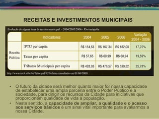 O futuro da cidade será melhor quanto maior for nossa capacidade de estabelecer uma ampla parceria entre o Poder Público e a sociedade, para dirigir os recursos da Cidade para iniciativas que proporcionem qualidade de vida à população. Neste sentido, a  capacidade de ampliar, a qualidade e o acesso aos serviços básicos  é um sinal vital importante para avaliarmos a nossa Cidade.  RECEITAS E INVESTIMENTOS MUNICIPAIS 