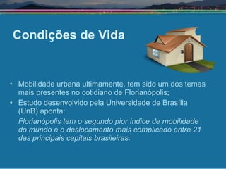 Condições de Vida Mobilidade urbana ultimamente, tem sido um dos temas mais presentes no cotidiano de Florianópolis; Estudo desenvolvido pela Universidade de Brasília (UnB) aponta:  Florianópolis tem o segundo pior índice de mobilidade do mundo e o deslocamento mais complicado entre 21 das principais capitais brasileiras.   