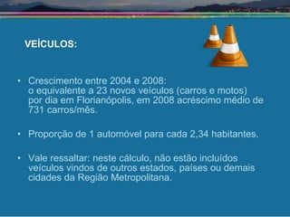 Crescimento entre 2004 e 2008:  o equivalente a 23 novos veículos (carros e motos)  por dia em Florianópolis, em 2008 acréscimo médio de 731 carros/mês. Proporção de 1 automóvel para cada 2,34 habitantes. Vale ressaltar: neste cálculo, não estão incluídos veículos vindos de outros estados, países ou demais cidades da Região Metropolitana. VEÍCULOS: 