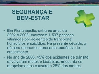 SEGURANÇA E  BEM-ESTAR Em Florianópolis, entre os anos de  2002 e 2008, morreram 1.597 pessoas vitimadas por acidentes de transporte, homicídios e suicídios. Na presente década, o número de mortes apresenta tendência de crescimento. No ano de 2006, 45% dos acidentes de trânsito envolveram motos e bicicletas, enquanto os atropelamentos causaram 28% das mortes. 