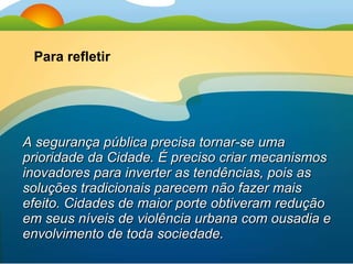 A segurança pública precisa tornar-se uma prioridade da Cidade. É preciso criar mecanismos inovadores para inverter as tendências, pois as soluções tradicionais parecem não fazer mais efeito. Cidades de maior porte obtiveram redução em seus níveis de violência urbana com ousadia e envolvimento de toda sociedade. Para refletir 