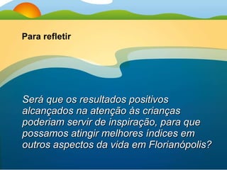 Será que os resultados positivos alcançados na atenção às crianças poderiam servir de inspiração, para que possamos atingir melhores índices em outros aspectos da vida em Florianópolis? Para refletir 