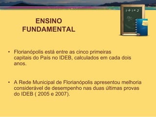 Florianópolis está entre as cinco primeiras  capitais do País no IDEB, calculados em cada dois anos. A Rede Municipal de Florianópolis apresentou melhoria considerável de desempenho nas duas últimas provas do IDEB ( 2005 e 2007). ENSINO FUNDAMENTAL 