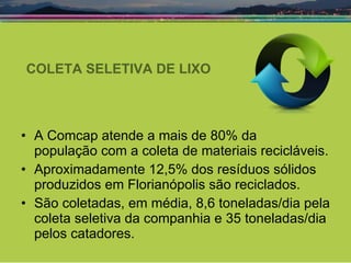 COLETA SELETIVA DE LIXO A Comcap atende a mais de 80% da  população com a coleta de materiais recicláveis. Aproximadamente 12,5% dos resíduos sólidos produzidos em Florianópolis são reciclados.  São coletadas, em média, 8,6 toneladas/dia pela coleta seletiva da companhia e 35 toneladas/dia pelos catadores. 