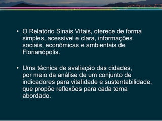 O Relatório Sinais Vitais, oferece de forma simples, acessível e clara, informações sociais, econômicas e ambientais de Florianópolis. Uma técnica de avaliação das cidades,  por meio da análise de um conjunto de indicadores para vitalidade e sustentabilidade, que propõe reflexões para cada tema abordado. 