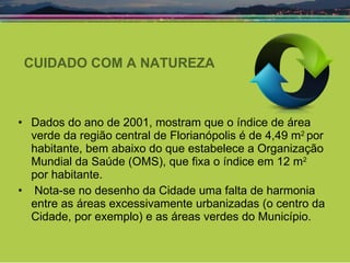 CUIDADO COM A NATUREZA Dados do ano de 2001, mostram que o índice de área verde da região central de Florianópolis é de 4,49 m 2  por habitante, bem abaixo do que estabelece a Organização Mundial da Saúde (OMS), que fixa o índice em 12 m 2  por habitante. Nota-se no desenho da Cidade uma falta de harmonia entre as áreas excessivamente urbanizadas (o centro da Cidade, por exemplo) e as áreas verdes do Município. 