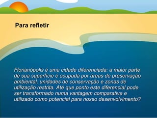 Florianópolis é uma cidade diferenciada: a maior parte de sua superfície é ocupada por áreas de preservação ambiental, unidades de conservação e zonas de utilização restrita. Até que ponto este diferencial pode ser transformado numa vantagem comparativa e utilizado como potencial para nosso desenvolvimento? Para refletir 