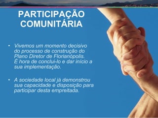 PARTICIPAÇÃO COMUNITÁRIA Vivemos um momento decisivo  do processo de construção do  Plano Diretor de Florianópolis.  É hora de conclui-lo e dar início a  sua implementação. A sociedade local já demonstrou  sua capacidade e disposição para  participar desta empreitada. 