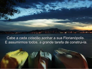 Cabe a cada cidadão sonhar a sua Florianópolis.  E assumirmos todos, a grande tarefa de construi-la. 