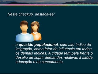 Neste checkup, destaca-se: a  questão populacional , com alto índice de imigração, como fator de influência em todos os demais índices. A cidade tem pela frente o desafio de suprir demandas relativas à saúde, educação e ao saneamento.  