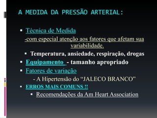 A MEDIDA DA PRESSÃO ARTERIAL:
 Técnica de Medida
-com especial atenção aos fatores que afetam sua
variabilidade.
 Temperatura, ansiedade, respiração, drogas
 Equipamento - tamanho apropriado
 Fatores de variação
- A Hipertensão do “JALECO BRANCO”
 ERROS MAIS COMUNS !!
 Recomendações da Am Heart Association
 