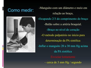 -Manguito com um diâmetro e meio em
relação ao braço,
-Ocupando 2/3 do comprimento do braço
-Balão sobre a artéria braquial.
-Braço no nível do coração
-O método palpatório no início para
determinação da PA sistólica
-Inflar o manguito 20 a 30 mm Hg acima
da PA sistólica
Esvaziar lentamente
– cerca de 3 mm Hg / segundo
Como medir:
 