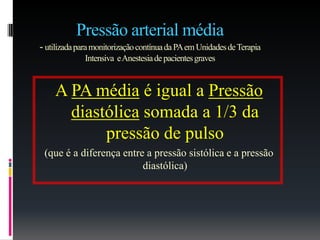 Pressão arterial média
- utilizadaparamonitorizaçãocontínuadaPAemUnidadesdeTerapia
Intensiva eAnestesiadepacientesgraves
A PA média é igual a Pressão
diastólica somada a 1/3 da
pressão de pulso
(que é a diferença entre a pressão sistólica e a pressão
diastólica)
 