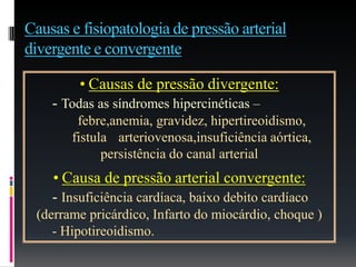 Causas e fisiopatologia de pressão arterial
divergente e convergente
• Causas de pressão divergente:
- Todas as síndromes hipercinéticas –
febre,anemia, gravidez, hipertireoidismo,
fistula arteriovenosa,insuficiência aórtica,
persistência do canal arterial
• Causa de pressão arterial convergente:
- Insuficiência cardíaca, baixo debito cardíaco
(derrame pricárdico, Infarto do miocárdio, choque )
- Hipotireoidismo.
 