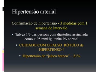 Hipertensão arterial
Confirmação de hipertensão - 3 medidas com 1
semana de intervalo
 Talvez 1/3 das pessoas com diastólica assinalada
como > 95 mmHg tenha PA normal
 CUIDADO COM O FALSO RÓTULO de
HIPERTENSO !
 Hipertensão do “jaleco branco” – 21%
 