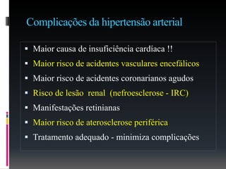 Complicações da hipertensão arterial
 Maior causa de insuficiência cardíaca !!
 Maior risco de acidentes vasculares encefálicos
 Maior risco de acidentes coronarianos agudos
 Risco de lesão renal (nefroesclerose - IRC)
 Manifestações retinianas
 Maior risco de aterosclerose periférica
 Tratamento adequado - minimiza complicações
 