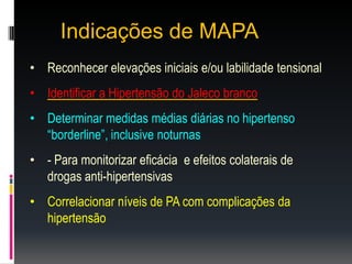 Indicações de MAPA
• Reconhecer elevações iniciais e/ou labilidade tensional
• Identificar a Hipertensão do Jaleco branco
• Determinar medidas médias diárias no hipertenso
“borderline”, inclusive noturnas
• - Para monitorizar eficácia e efeitos colaterais de
drogas anti-hipertensivas
• Correlacionar níveis de PA com complicações da
hipertensão
 