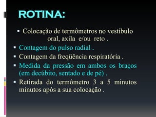 ROTINA:
 Colocação de termômetros no vestíbulo
oral, axila e/ou reto .
 Contagem do pulso radial .
 Contagem da freqüência respiratória .
 Medida da pressão em ambos os braços
(em decúbito, sentado e de pé) .
 Retirada do termômetro 3 a 5 minutos
minutos após a sua colocação .
 