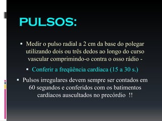 PULSOS:
 Medir o pulso radial a 2 cm da base do polegar
utilizando dois ou três dedos ao longo do curso
vascular comprimindo-o contra o osso rádio -
 Conferir a freqüência cardíaca (15 a 30 s.)
 Pulsos irregulares devem sempre ser contados em
60 segundos e conferidos com os batimentos
cardíacos auscultados no precórdio !!
 