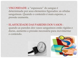 • VISCOSIDADE: a “espessura” do sangue é
determinada por seus elementos figurados: as células
sanguíneas. Quando o conteúdo é mais espesso, a
pressão aumenta.
• ELASTICIDADE DAS PAREDES DOS VASOS :
quando as paredes dos vasos sanguíneos estão rígidas e
duras, aumenta a pressão necessária para movimentar
o conteúdo.
 
