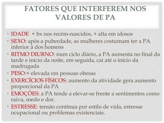 FATORES QUE INTERFEREM NOS
VALORES DE PA
• IDADE: + bx nos recém-nascidos, + alta em idosos
• SEXO: após a puberdade, as mulheres costumam ter a PA
inferior à dos homens
• RITMO DIURNO: num ciclo diário, a PA aumenta no final da
tarde e início da noite, em seguida, cai até o início da
madrugada
• PESO:+ elevada em pessoas obesas
• EXERCÍCIOS FÍSICOS: aumento da atividade gera aumento
proporcional da PA
• EMOÇÕES: a PA tende a elevar-se frente a sentimentos como
raiva, medo e dor.
• ESTRESSE: tensão contínua por estilo de vida, estresse
ocupacional ou problemas existenciais.
 