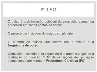 PULSO
• O pulso é a delimitação palpável da circulação sanguínea
percebida em vários pontos do corpo;
• O pulso é um indicador do estado circulatório;
• O número de pulsos que ocorre em 1 minuto é a
frequência de pulso;
• Ondulação exercida pela expansão das artérias seguindo a
contração do coração. O Nº de sensações de pulsação
acontecendo por minuto = Frequência Cardíaca (FC);
 