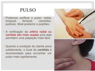 PULSO
• Podemos verificar o pulso: radial,
braquial, femoral, carotídeo,
pedioso, tibial posterior e poplíteo.
• A verificação da artéria radial ou
carótida são mais usadas pois elas
permitem uma palpação mais fácil;
• Quando a condição do cliente piora
subitamente, o local da carótida é
recomendado para encontrar um
pulso mais rapidamente;
 