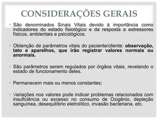 CONSIDERAÇÕES GERAIS
• São denominados Sinais Vitais devido à importância como
indicadores do estado fisiológico e da resposta a estressores
físicos, ambientais e psicológicos.
• Obtenção de parâmetros vitais do paciente/cliente: observação,
tato e aparelhos, que irão registrar valores normais ou
anormais.
• São parâmetros serem regulados por órgãos vitais, revelando o
estado de funcionamento deles.
• Permanecem mais ou menos constantes;
• Variações nos valores pode indicar problemas relacionados com
insuficiência ou excesso no consumo de Oxigênio, depleção
sanguínea, desequilíbrio eletrolítico, invasão bacteriana, etc.
 