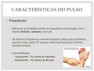 CARACTERÍSTICAS DO PULSO
• Frequência:
• Mensurar as medidas basais de frequência de pulsação com o
cliente deitado, sentado e em pé;
• Se detectar frequência anormal enquanto palpa pulso periférico,
acessar pulso apica (5º espaço intercostal esquerdo na linha
hemiclavicular)l;
• Anormalidades:
 Taquicardia – FC acima de 100 bpm;
 Bradicardia – FC abaixo de 60 bpm.
 