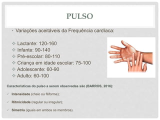 PULSO
• Variações aceitáveis da Frequência cardíaca:
 Lactante: 120-160
 Infante: 90-140
 Pré-escolar: 80-110
 Criança em idade escolar: 75-100
 Adolescente: 60-90
 Adulto: 60-100
Características do pulso a serem observadas são (BARROS, 2016):
 Intensidade (cheio ou filiforme);
 Ritmicidade (regular ou irregular);
 Simetria (iguais em ambos os membros).
 