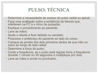 PULSO: TÉCNICA
• Determine a necessidade de acesso do pulso radial ou apical;
• Faça uma avaliação sobre a existência de fatores que
interferem na FC e o ritmo de pulsação;
• Explique o procedimento ao paciente;
• Lave as mãos;
• Ajude o cliente a ficar deitado ou sentado;
• Posicione o antebraço do paciente ao lado do corpo;
• Coloque as pontas dos dois primeiros dedos de sua mão no
sulco ao longo do lado radial;
• Determine a força do pulso;
• Conte a frequência, se o pulso está regular tome a frequência
durante 1 minuto ou 30 segundos e multiplique por dois;
• Lave as mãos e anote no prontuário.
 