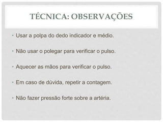 TÉCNICA: OBSERVAÇÕES
• Usar a polpa do dedo indicador e médio.
• Não usar o polegar para verificar o pulso.
• Aquecer as mãos para verificar o pulso.
• Em caso de dúvida, repetir a contagem.
• Não fazer pressão forte sobre a artéria.
 
