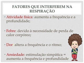 FATORES QUE INTERFEREM NA
RESPIRAÇÃO
• Atividade física: aumenta a frequência e a
profundidade;
• Febre: devido à necessidade de perda de
calor corpóreo;
• Dor: altera a frequência e o ritmo;
• Ansiedade: estimulação simpática =
aumenta a frequência e profundidade
 