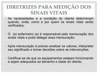 DIRETRIZES PARA MEDIÇÃO DOS
SINAIS VITAIS
• As necessidades e a condição do cliente determinam
quando, onde, como e por quem os sinais vitais serão
verificados;
• O (a) enfermeiro (a) é responsável pela mensuração dos
sinais vitais e pode delegar essa mensuração;
• Após mensuração é preciso analisar os valores, interpretar
seu significado e tomar decisões sobre as intervenções;
• Certificar-se de que os equipamentos estejam funcionando
e sejam adequados ao tamanho e idade do cliente;
 