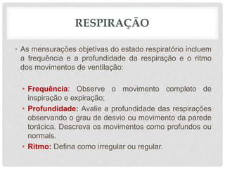RESPIRAÇÃO
• As mensurações objetivas do estado respiratório incluem
a frequência e a profundidade da respiração e o ritmo
dos movimentos de ventilação:
• Frequência: Observe o movimento completo de
inspiração e expiração;
• Profundidade: Avalie a profundidade das respirações
observando o grau de desvio ou movimento da parede
torácica. Descreva os movimentos como profundos ou
normais.
• Ritmo: Defina como irregular ou regular.
 