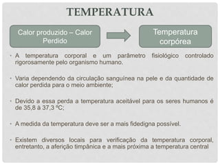 TEMPERATURA
• A temperatura corporal e um parâmetro fisiológico controlado
rigorosamente pelo organismo humano.
• Varia dependendo da circulação sanguínea na pele e da quantidade de
calor perdida para o meio ambiente;
• Devido a essa perda a temperatura aceitável para os seres humanos é
de 35,8 à 37,3 ºC;
• A medida da temperatura deve ser a mais fidedigna possível.
• Existem diversos locais para verificação da temperatura corporal,
entretanto, a aferição timpânica e a mais próxima a temperatura central
Calor produzido – Calor
Perdido
Temperatura
corpórea
 