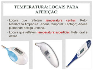 TEMPERATURA: LOCAIS PARA
AFERIÇÃO
• Locais que refletem temperatura central: Reto;
Membrana timpânica; Artéria temporal; Esôfago; Artéria
pulmonar; bexiga urinária.
• Locais que refletem temperatura superficial: Pele, oral e
Axilas.
 