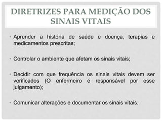 DIRETRIZES PARA MEDIÇÃO DOS
SINAIS VITAIS
• Aprender a história de saúde e doença, terapias e
medicamentos prescritas;
• Controlar o ambiente que afetam os sinais vitais;
• Decidir com que frequência os sinais vitais devem ser
verificados (O enfermeiro é responsável por esse
julgamento);
• Comunicar alterações e documentar os sinais vitais.
 