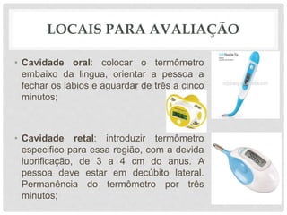 LOCAIS PARA AVALIAÇÃO
• Cavidade oral: colocar o termômetro
embaixo da lingua, orientar a pessoa a
fechar os lábios e aguardar de três a cinco
minutos;
• Cavidade retal: introduzir termômetro
especifico para essa região, com a devida
lubrificação, de 3 a 4 cm do anus. A
pessoa deve estar em decúbito lateral.
Permanência do termômetro por três
minutos;
 