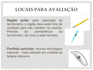 LOCAIS PARA AVALIAÇÃO
• Região axilar: para colocação do
termômetro, a região deve estar livre de
umidade para não interferir na medida.
Período de permanência do
termômetro: de cinco a sete minutos;
• Pavilhão auricular: recurso tecnológico
especial – mais utilizado em unidade de
terapia intensiva
 