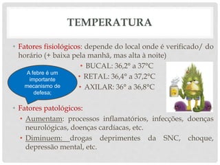 TEMPERATURA
• Fatores fisiológicos: depende do local onde é verificado/ do
horário (+ baixa pela manhã, mas alta à noite)
• BUCAL: 36,2° a 37°C
• RETAL: 36,4° a 37,2°C
• AXILAR: 36° a 36,8°C
• Fatores patológicos:
• Aumentam: processos inflamatórios, infecções, doenças
neurológicas, doenças cardíacas, etc.
• Diminuem: drogas deprimentes da SNC, choque,
depressão mental, etc.
A febre é um
importante
mecanismo de
defesa;
 