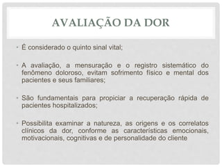 AVALIAÇÃO DA DOR
• É considerado o quinto sinal vital;
• A avaliação, a mensuração e o registro sistemático do
fenômeno doloroso, evitam sofrimento físico e mental dos
pacientes e seus familiares;
• São fundamentais para propiciar a recuperação rápida de
pacientes hospitalizados;
• Possibilita examinar a natureza, as origens e os correlatos
clínicos da dor, conforme as características emocionais,
motivacionais, cognitivas e de personalidade do cliente
 