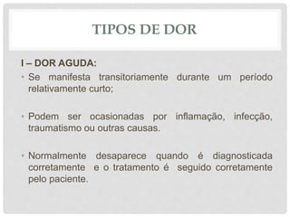 TIPOS DE DOR
I – DOR AGUDA:
• Se manifesta transitoriamente durante um período
relativamente curto;
• Podem ser ocasionadas por inflamação, infecção,
traumatismo ou outras causas.
• Normalmente desaparece quando é diagnosticada
corretamente e o tratamento é seguido corretamente
pelo paciente.
 