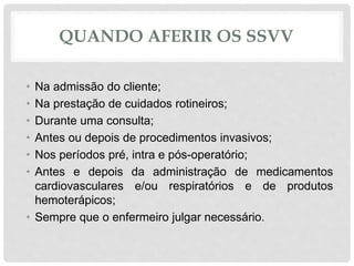 QUANDO AFERIR OS SSVV
• Na admissão do cliente;
• Na prestação de cuidados rotineiros;
• Durante uma consulta;
• Antes ou depois de procedimentos invasivos;
• Nos períodos pré, intra e pós-operatório;
• Antes e depois da administração de medicamentos
cardiovasculares e/ou respiratórios e de produtos
hemoterápicos;
• Sempre que o enfermeiro julgar necessário.
 