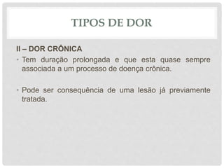 TIPOS DE DOR
II – DOR CRÔNICA
• Tem duração prolongada e que esta quase sempre
associada a um processo de doença crônica.
• Pode ser consequência de uma lesão já previamente
tratada.
 