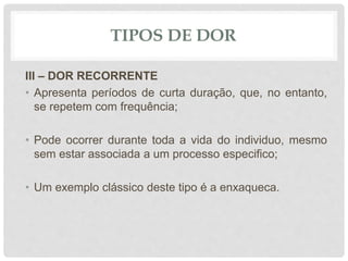 TIPOS DE DOR
III – DOR RECORRENTE
• Apresenta períodos de curta duração, que, no entanto,
se repetem com frequência;
• Pode ocorrer durante toda a vida do individuo, mesmo
sem estar associada a um processo especifico;
• Um exemplo clássico deste tipo é a enxaqueca.
 