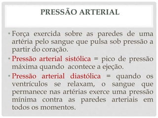 PRESSÃO ARTERIAL
• Força exercida sobre as paredes de uma
artéria pelo sangue que pulsa sob pressão a
partir do coração.
• Pressão arterial sistólica = pico de pressão
máxima quando acontece a ejeção.
• Pressão arterial diastólica = quando os
ventrículos se relaxam, o sangue que
permanece nas artérias exerce uma pressão
mínima contra as paredes arteriais em
todos os momentos.
 