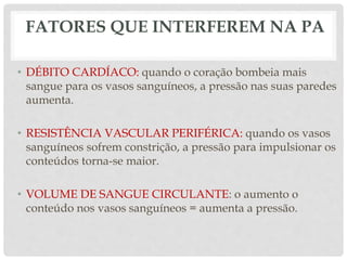 FATORES QUE INTERFEREM NA PA
• DÉBITO CARDÍACO: quando o coração bombeia mais
sangue para os vasos sanguíneos, a pressão nas suas paredes
aumenta.
• RESISTÊNCIA VASCULAR PERIFÉRICA: quando os vasos
sanguíneos sofrem constrição, a pressão para impulsionar os
conteúdos torna-se maior.
• VOLUME DE SANGUE CIRCULANTE: o aumento o
conteúdo nos vasos sanguíneos = aumenta a pressão.
 