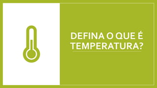 DEFINA O QUE É
TEMPERATURA?
 